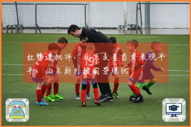 杜锋遭批评，北京麦基首秀表现平平，山东新外援前景堪忧