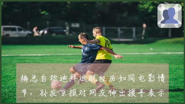 梅总自称迪拜逃脱经历如同电影情节，孙发京报对网友伸出援手表示感激