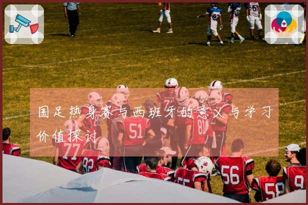 国足热身赛与西班牙的意义与学习价值探讨