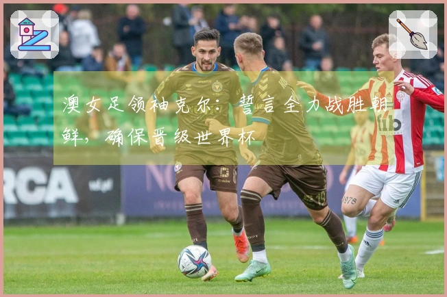 澳女足领袖克尔：誓言全力战胜朝鲜，确保晋级世界杯