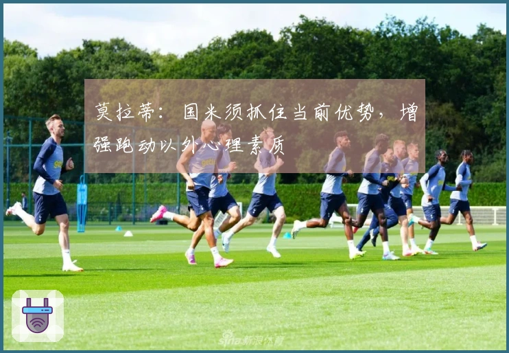 莫拉蒂：国米须抓住当前优势，增强跑动以外心理素质