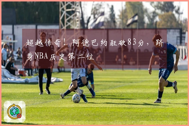 超越传奇！阿德巴约狂砍83分，跻身NBA历史第二位