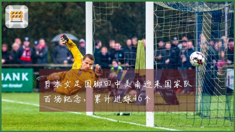 日本女足国脚田中美南迎来国家队百场纪念，累计进球46个