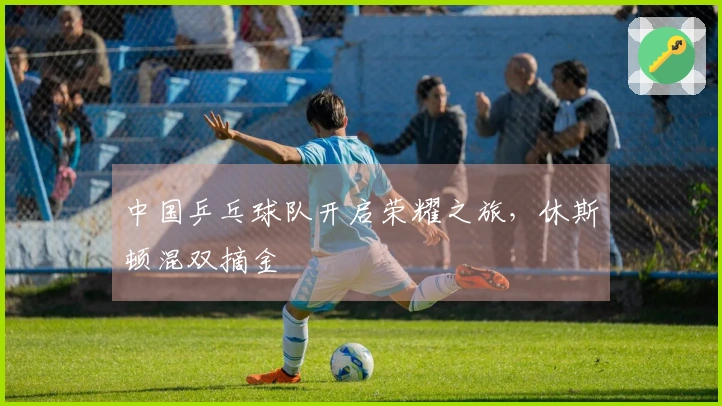 中国乒乓球队开启荣耀之旅，休斯顿混双摘金