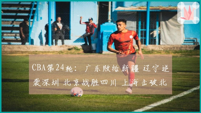 CBA第24轮：广东败给新疆 辽宁逆袭深圳 北京战胜四川 上海击破北控
