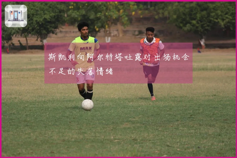 斯凯利向阿尔特塔吐露对出场机会不足的失落情绪