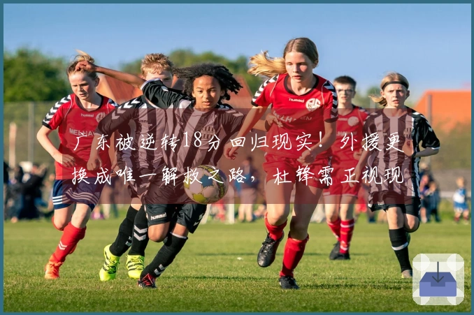 广东被逆转18分回归现实！外援更换成唯一解救之路，杜锋需正视现状