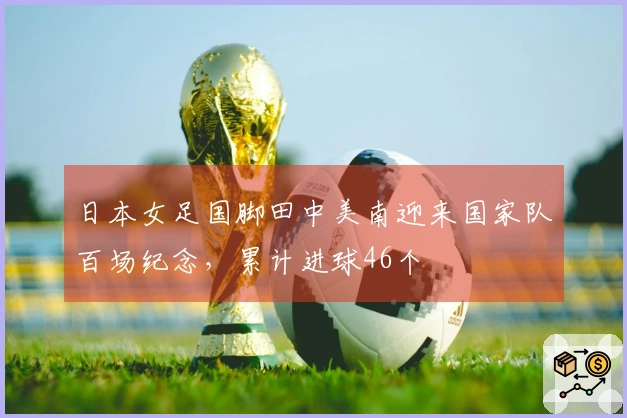 日本女足国脚田中美南迎来国家队百场纪念，累计进球46个
