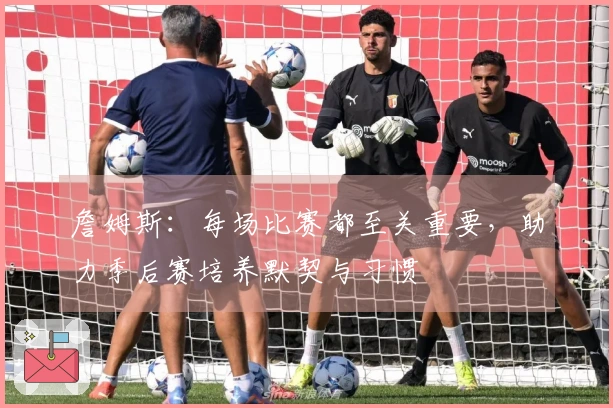 詹姆斯：每场比赛都至关重要，助力季后赛培养默契与习惯