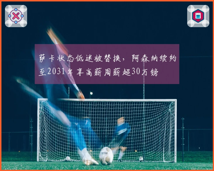 萨卡状态低迷被替换，阿森纳续约至2031年享高薪周薪超30万镑