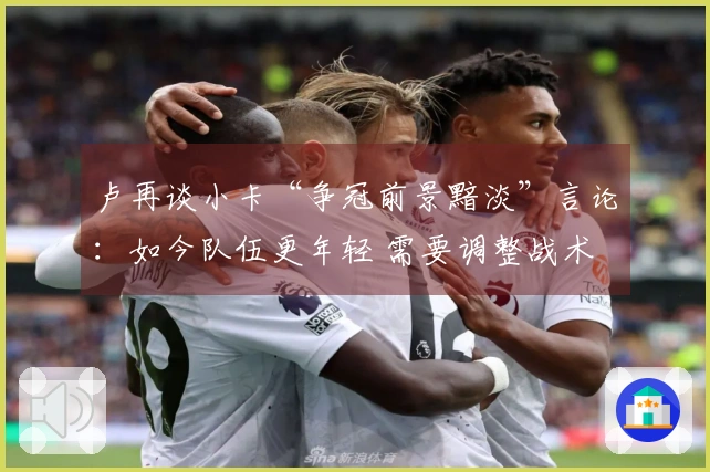卢再谈小卡“争冠前景黯淡”言论：如今队伍更年轻 需要调整战术