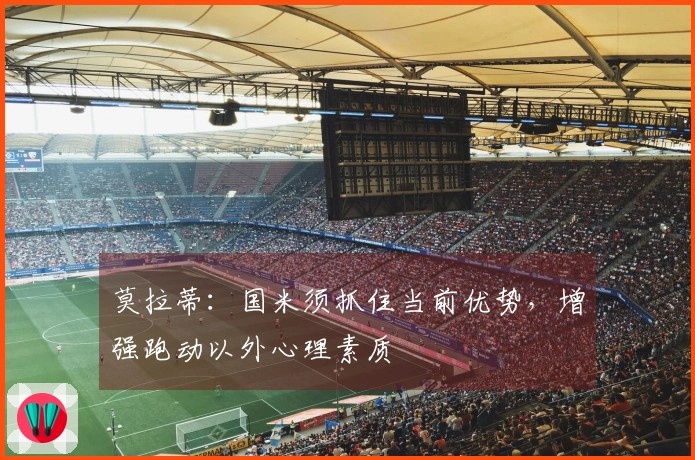 莫拉蒂：国米须抓住当前优势，增强跑动以外心理素质