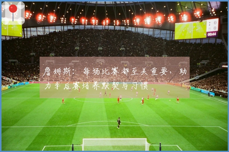 詹姆斯：每场比赛都至关重要，助力季后赛培养默契与习惯