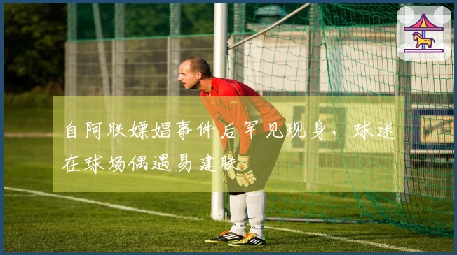 自阿联嫖娼事件后罕见现身，球迷在球场偶遇易建联