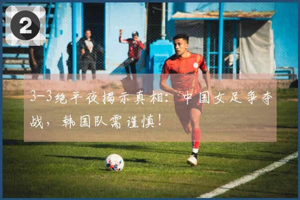 3-3绝平夜揭示真相：中国女足争夺战，韩国队需谨慎！