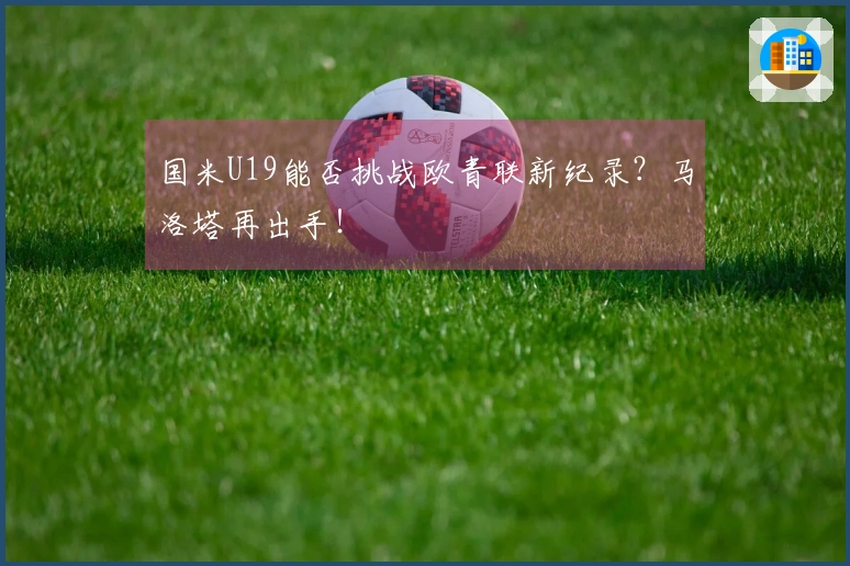 国米U19能否挑战欧青联新纪录？马洛塔再出手！