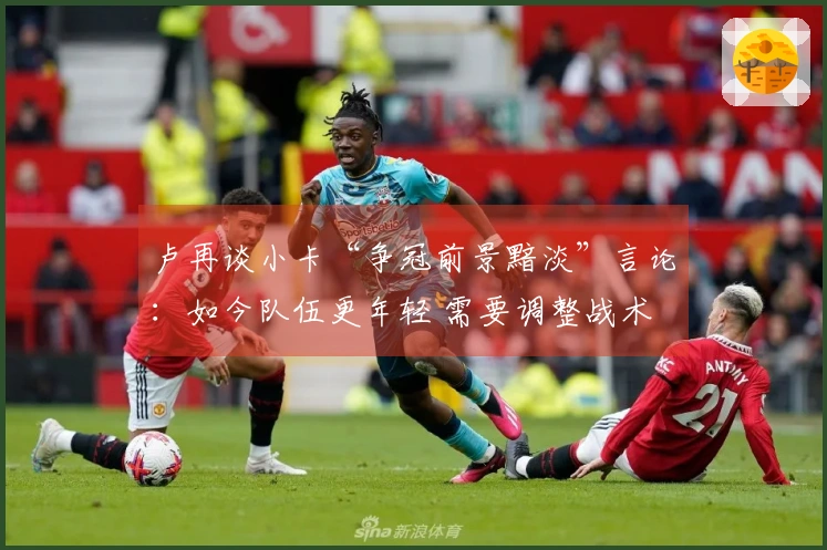 卢再谈小卡“争冠前景黯淡”言论：如今队伍更年轻 需要调整战术